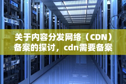 关于内容分发网络（CDN）备案的探讨，cdn需要备案吗