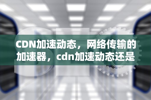 CDN加速动态，网络传输的加速器，cdn加速动态还是静态