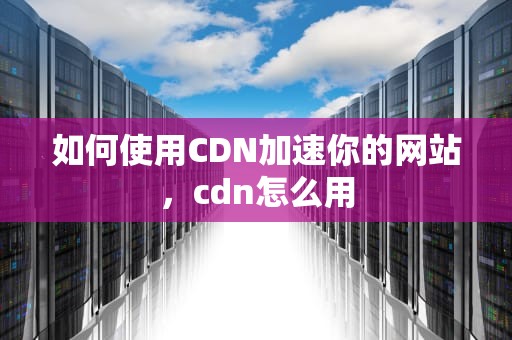 如何使用CDN加速你的网站，cdn怎么用