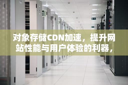 对象存储CDN加速，提升网站性能与用户体验的利器，对象存储 cdn