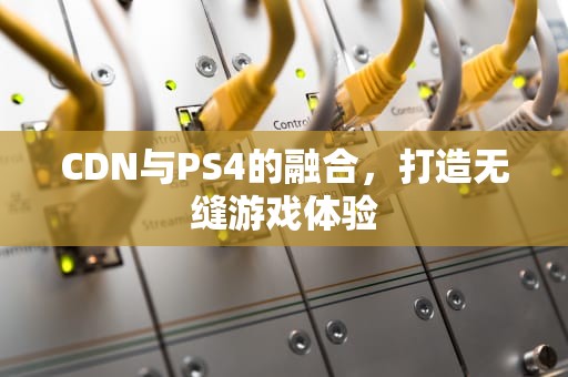 CDN与PS4的融合，打造无缝游戏体验