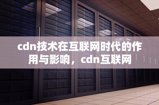 cdn技术在互联网时代的作用与影响，cdn互联网