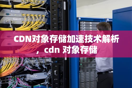 CDN对象存储加速技术解析，cdn 对象存储