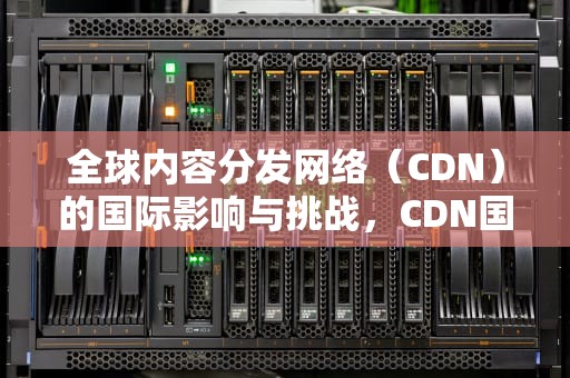全球内容分发网络（CDN）的国际影响与挑战，CDN国际加速技术