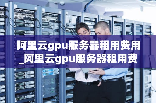 阿里云gpu服务器租用费用_阿里云gpu服务器租用费用高吗_阿里云GPU服务器租用费用详解
