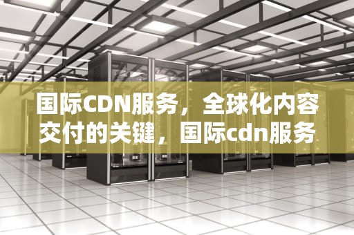 国际CDN服务，全球化内容交付的关键，国际cdn服务提供商