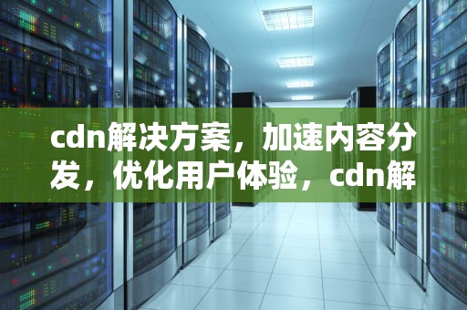 cdn解决方案，加速内容分发，优化用户体验，cdn解决的问题