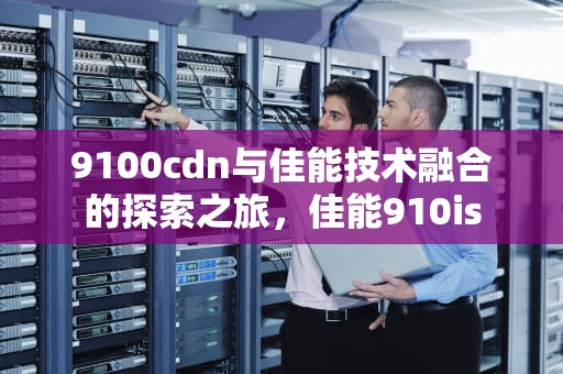 9100cdn与佳能技术融合的探索之旅，佳能910is