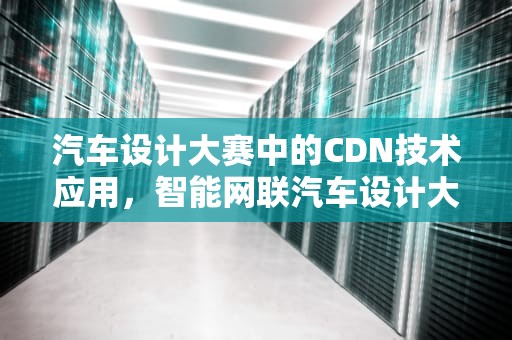 汽车设计大赛中的CDN技术应用，智能网联汽车设计大赛