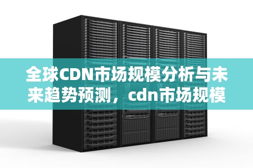 全球CDN市场规模分析与未来趋势预测，cdn市场规模