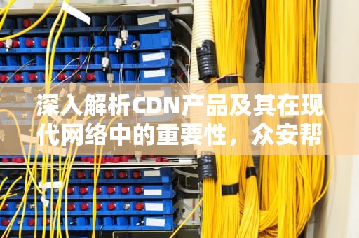 深入解析CDN产品及其在现代网络中的重要性，众安帮创CDN产品