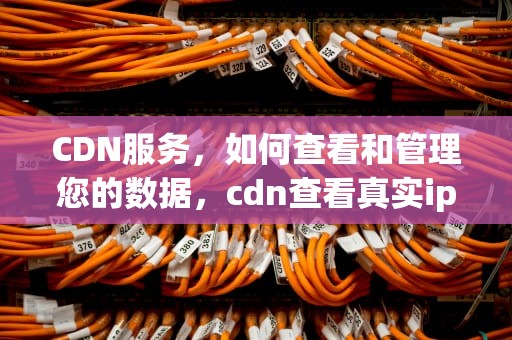 CDN服务，如何查看和管理您的数据，cdn查看真实ip
