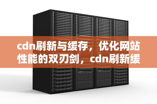 cdn刷新与缓存，优化网站性能的双刃剑，cdn刷新缓存的方式