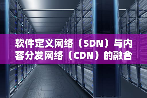 软件定义网络（SDN）与内容分发网络（CDN）的融合与创新