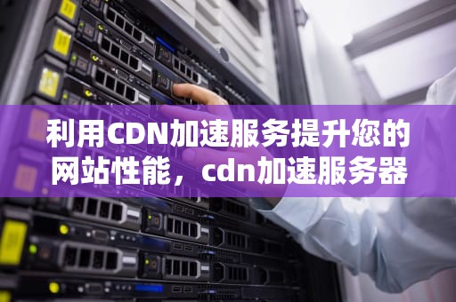 利用CDN加速服务提升您的网站性能，cdn加速服务器怎么赚钱