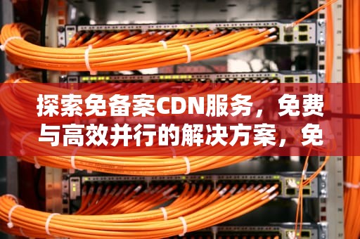 探索免备案CDN服务，免费与高效并行的解决方案，免备案cdn推荐