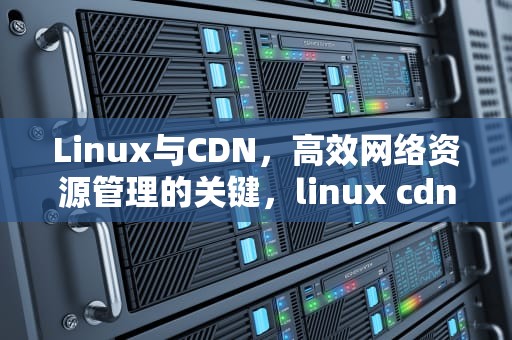 Linux与CDN，高效网络资源管理的关键，linux cdn搭建