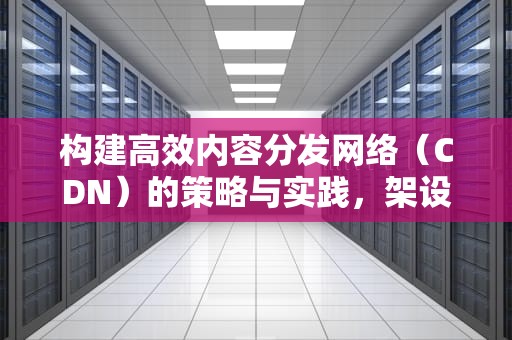 构建高效内容分发网络（CDN）的策略与实践，架设cdn服务器