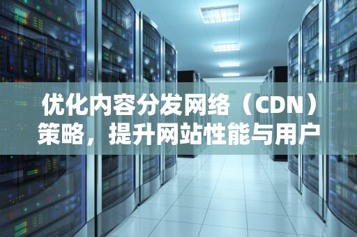 优化内容分发网络（CDN）策略，提升网站性能与用户体验，cdn策略调整