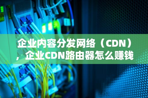 企业内容分发网络（CDN），企业CDN路由器怎么赚钱?