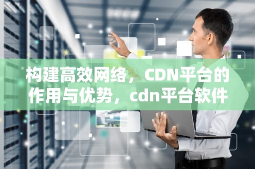 构建高效网络，CDN平台的作用与优势，cdn平台软件