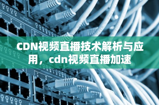 CDN视频直播技术解析与应用，cdn视频直播加速