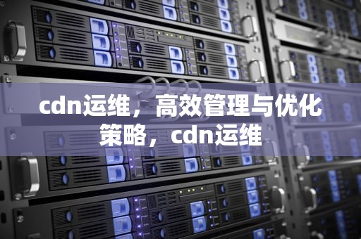 cdn运维，高效管理与优化策略，cdn运维
