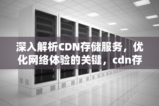 深入解析CDN存储服务，优化网络体验的关键，cdn存储服务器