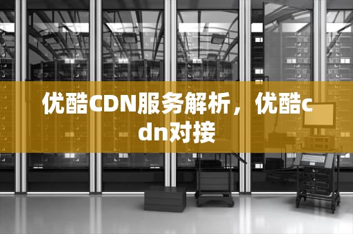 优酷CDN服务解析，优酷cdn对接