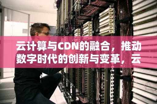 云计算与CDN的融合，推动数字时代的创新与变革，云计算CDN