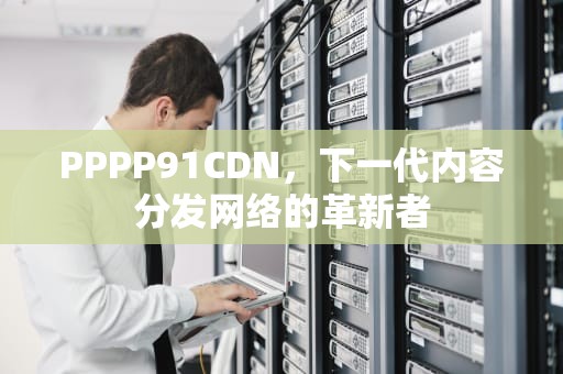PPPP91CDN，下一代内容分发网络的革新者
