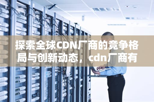 探索全球CDN厂商的竞争格局与创新动态，cdn厂商有哪些