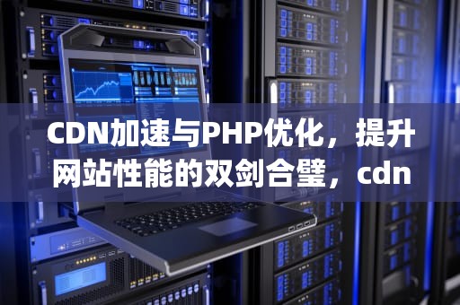CDN加速与PHP优化，提升网站性能的双剑合璧，cdn php 开源系统