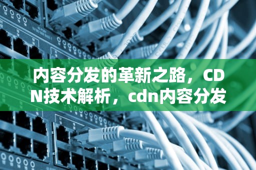 内容分发的革新之路，CDN技术解析，cdn内容分发网络