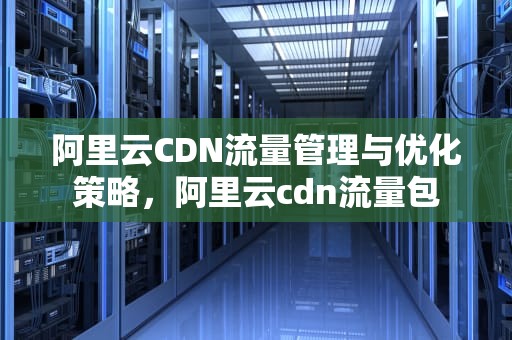 阿里云CDN流量管理与优化策略，阿里云cdn流量包