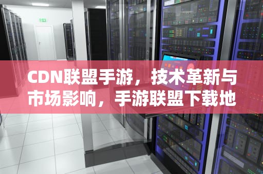 CDN联盟手游，技术革新与市场影响，手游联盟下载地址
