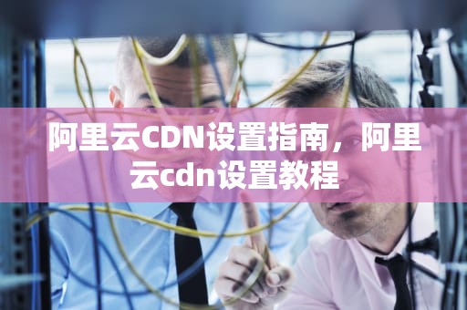 阿里云CDN设置指南，阿里云cdn设置教程