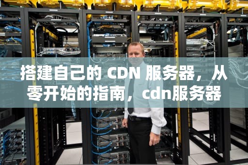 搭建自己的 CDN 服务器，从零开始的指南，cdn服务器搭建教程