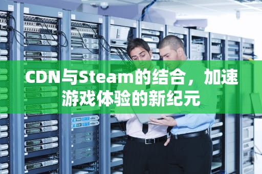 CDN与Steam的结合，加速游戏体验的新纪元