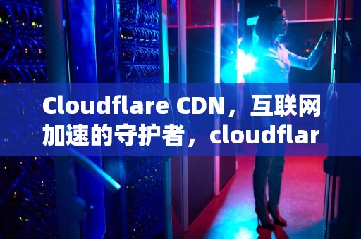Cloudflare CDN，互联网加速的守护者，cloudflareCDN配置优化