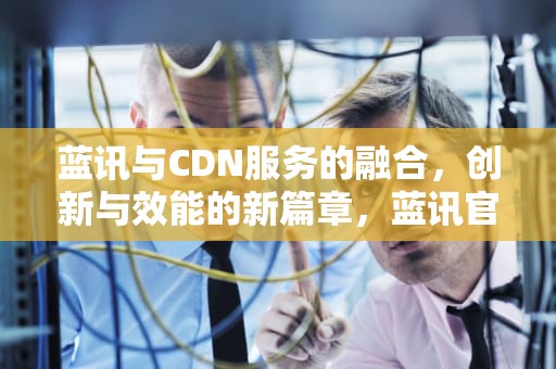 蓝讯与CDN服务的融合，创新与效能的新篇章，蓝讯官网下载地址