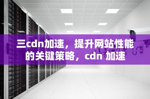 三cdn加速，提升网站性能的关键策略，cdn 加速