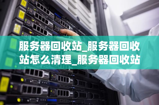 服务器回收站_服务器回收站怎么清理_服务器回收站的运作与管理