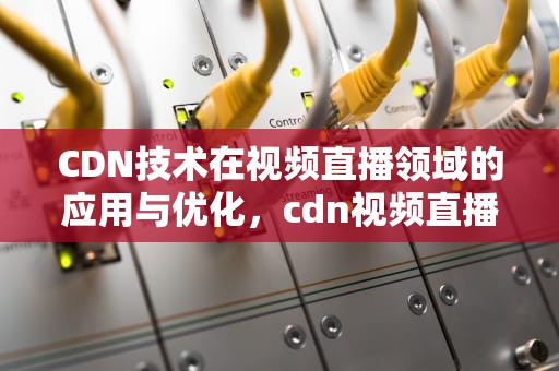 CDN技术在视频直播领域的应用与优化，cdn视频直播加速
