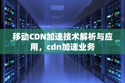 移动CDN加速技术解析与应用，cdn加速业务