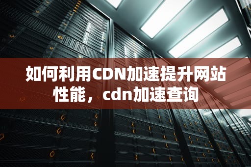 如何利用CDN加速提升网站性能，cdn加速查询