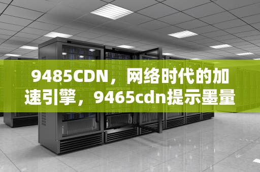 9485CDN，网络时代的加速引擎，9465cdn提示墨量低