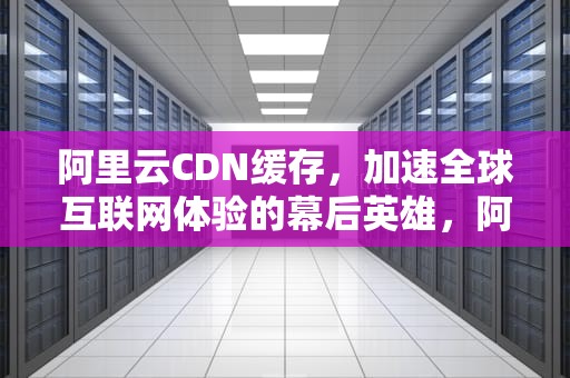 阿里云CDN缓存，加速全球互联网体验的幕后英雄，阿里云cdn缓存保留多久