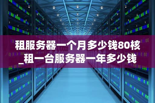 租服务器一个月多少钱80核_租一台服务器一年多少钱_租服务器一个月多少钱80核？