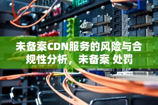 未备案CDN服务的风险与合规性分析，未备案 处罚